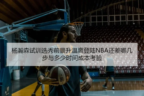 杨瀚森试训选秀前景升温离登陆NBA还差哪几步与多少时间成本考验